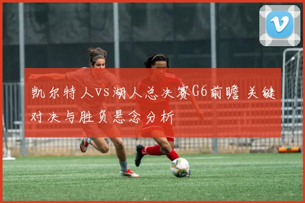 凯尔特人vs湖人总决赛G6前瞻 关键对决与胜负悬念分析