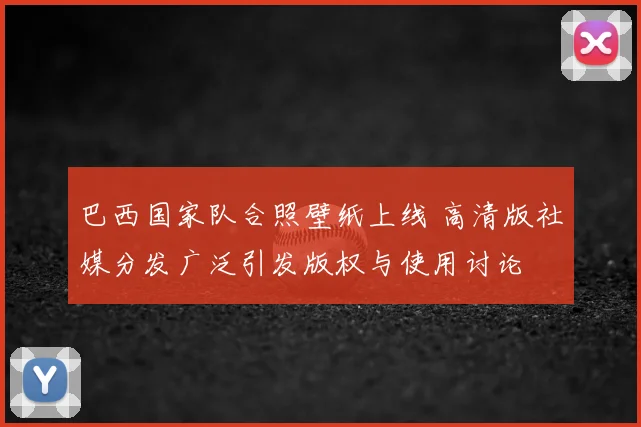 巴西国家队合照壁纸上线 高清版社媒分发广泛引发版权与使用讨论
