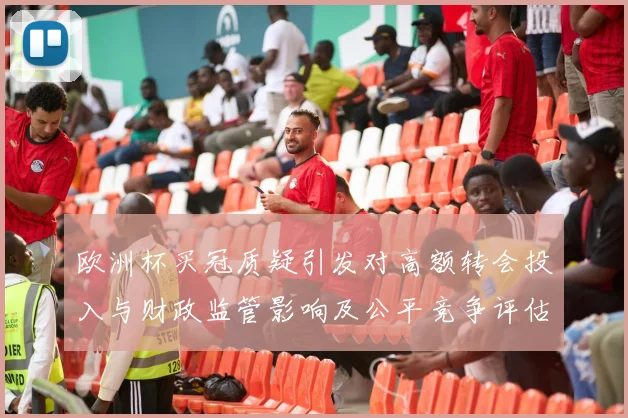 欧洲杯买冠质疑引发对高额转会投入与财政监管影响及公平竞争评估