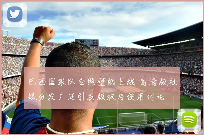 巴西国家队合照壁纸上线 高清版社媒分发广泛引发版权与使用讨论
