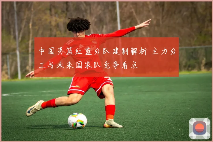 中国男篮红蓝分队建制解析 主力分工与未来国家队竞争看点
