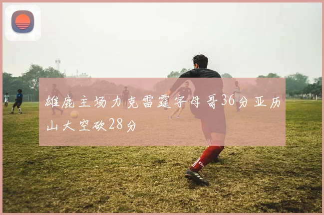 雄鹿主场力克雷霆字母哥36分亚历山大空砍28分