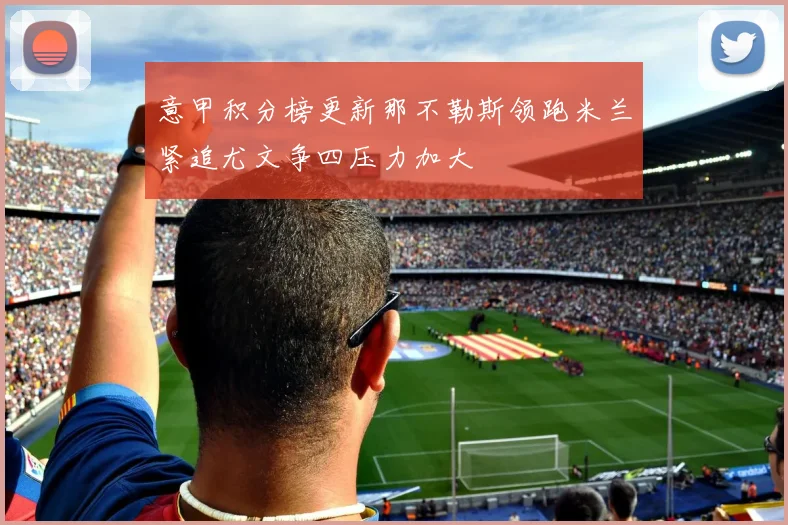 意甲积分榜更新那不勒斯领跑米兰紧追尤文争四压力加大