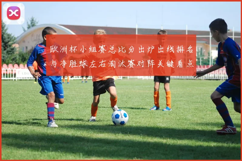 欧洲杯小组赛总比分出炉出线排名与净胜球左右淘汰赛对阵关键看点