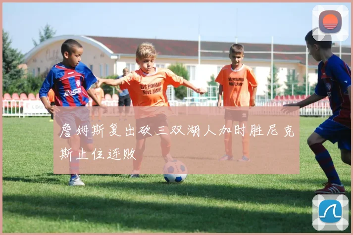 詹姆斯复出砍三双湖人加时胜尼克斯止住连败