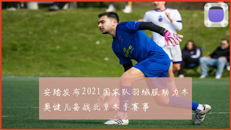 安踏发布2021国家队羽绒服助力冬奥健儿备战北京冬季赛事