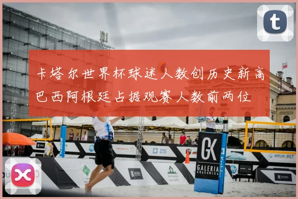 卡塔尔世界杯球迷人数创历史新高巴西阿根廷占据观赛人数前两位