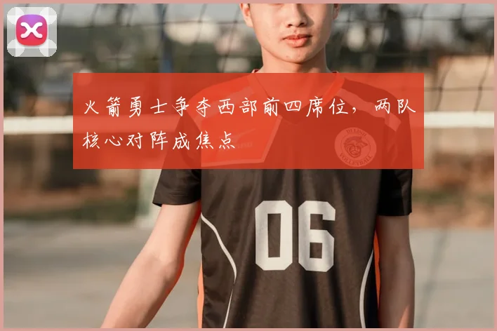 火箭勇士争夺西部前四席位，两队核心对阵成焦点