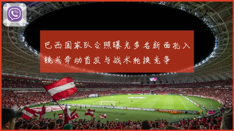 巴西国家队合照曝光多名新面孔入镜或牵动首发与战术轮换竞争