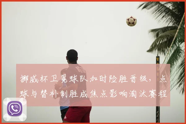 挪威杯卫冕球队加时险胜晋级，点球与替补制胜成焦点影响淘汰赛程