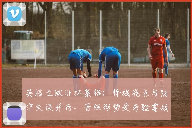 英格兰欧洲杯集锦：锋线亮点与防守失误并存，晋级形势受考验需战术调整