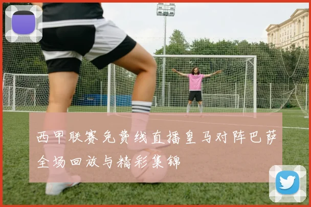 西甲联赛免费线直播皇马对阵巴萨全场回放与精彩集锦