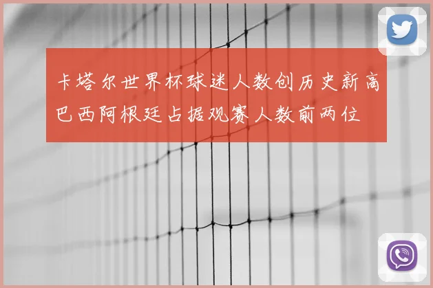 卡塔尔世界杯球迷人数创历史新高巴西阿根廷占据观赛人数前两位