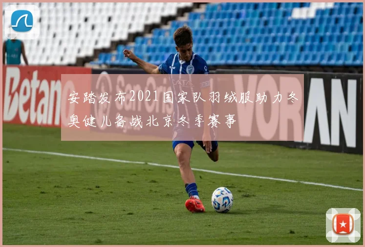 安踏发布2021国家队羽绒服助力冬奥健儿备战北京冬季赛事