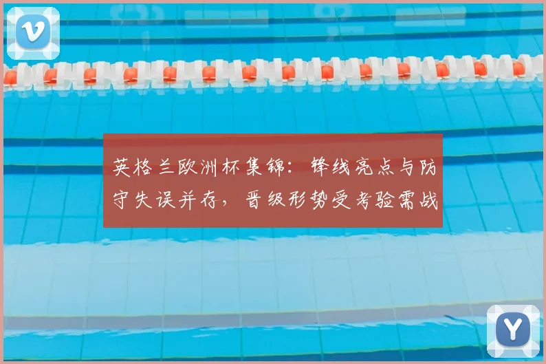 英格兰欧洲杯集锦：锋线亮点与防守失误并存，晋级形势受考验需战术调整