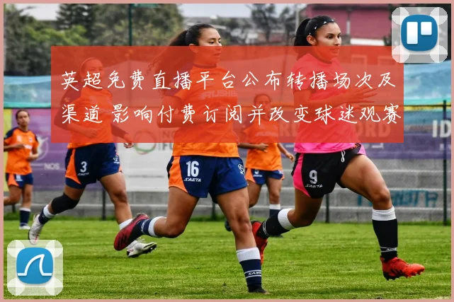 英超免费直播平台公布转播场次及渠道 影响付费订阅并改变球迷观赛习惯