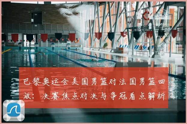 巴黎奥运会美国男篮对法国男篮回放：决赛焦点对决与争冠看点解析