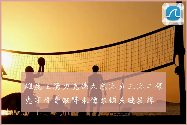 雄鹿主场力克热火总比分三比二领先字母哥缺阵米德尔顿关键发挥