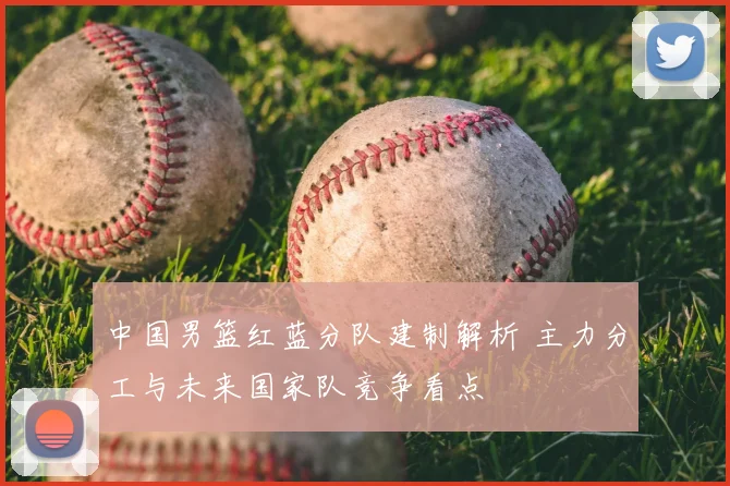 中国男篮红蓝分队建制解析 主力分工与未来国家队竞争看点