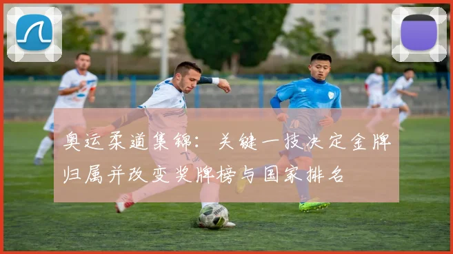 奥运柔道集锦：关键一技决定金牌归属并改变奖牌榜与国家排名