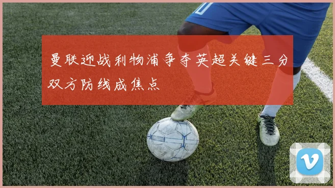 曼联迎战利物浦争夺英超关键三分双方防线成焦点