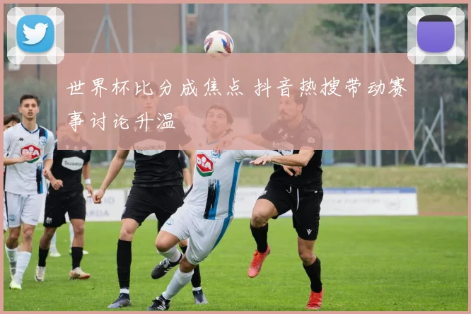 世界杯比分成焦点 抖音热搜带动赛事讨论升温