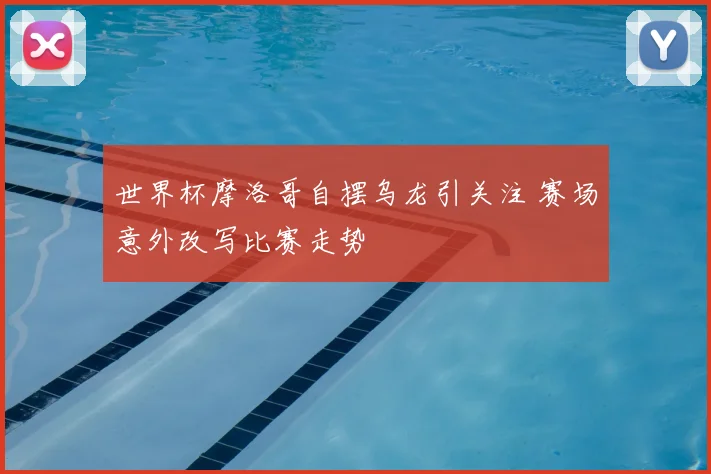 世界杯摩洛哥自摆乌龙引关注 赛场意外改写比赛走势