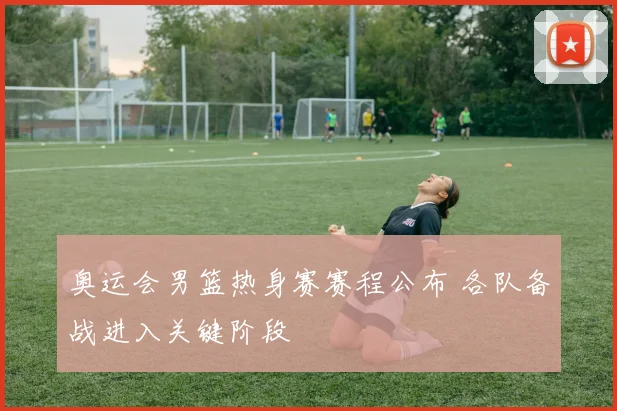 奥运会男篮热身赛赛程公布 各队备战进入关键阶段