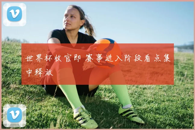 世界杯收官即 赛事进入阶段看点集中释放
