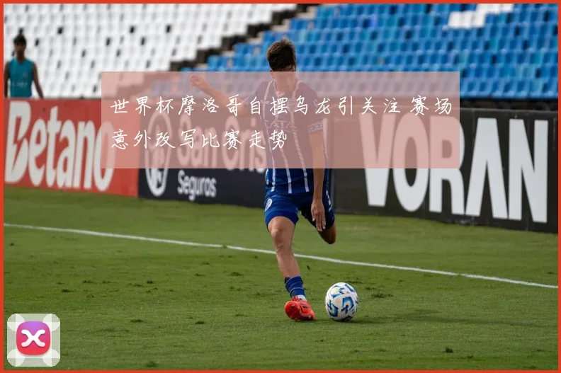世界杯摩洛哥自摆乌龙引关注 赛场意外改写比赛走势