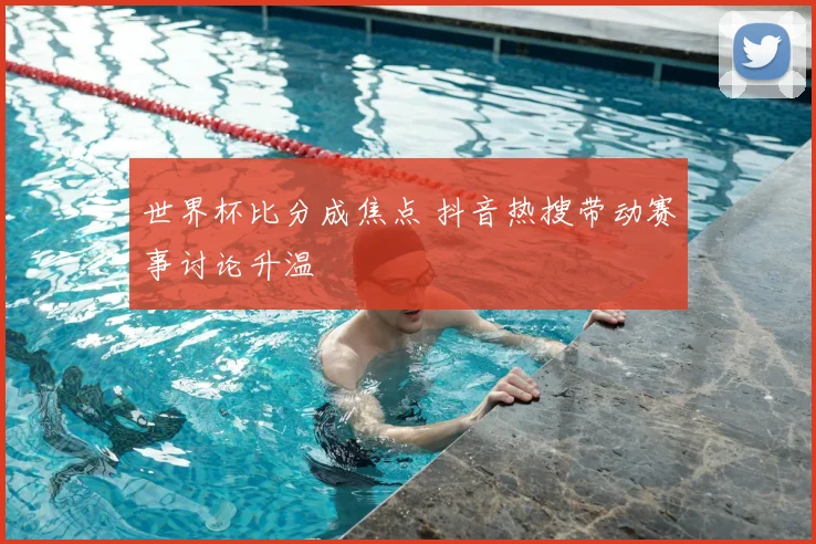 世界杯比分成焦点 抖音热搜带动赛事讨论升温